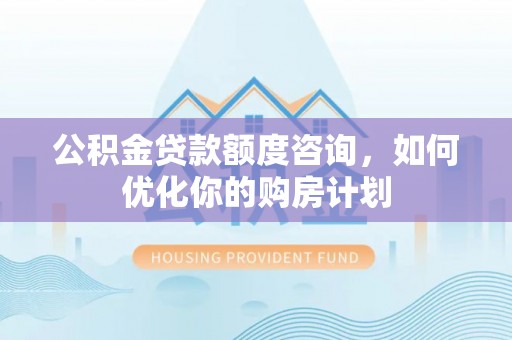 易县公积金贷款额度咨询，如何优化你的购房计划