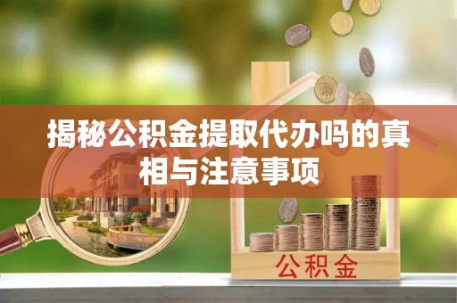 易县揭秘公积金提取代办吗的真相与注意事项
