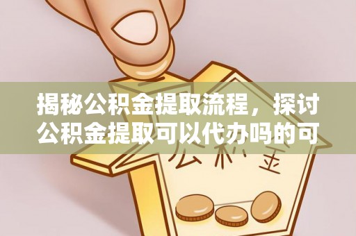 易县揭秘公积金提取流程，探讨公积金提取可以代办吗的可行性与注意事项