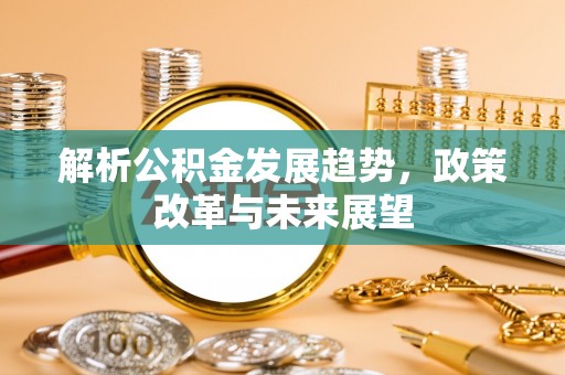 易县解析公积金发展趋势，政策改革与未来展望