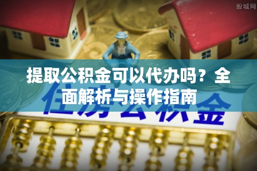 易县提取公积金可以代办吗？全面解析与操作指南