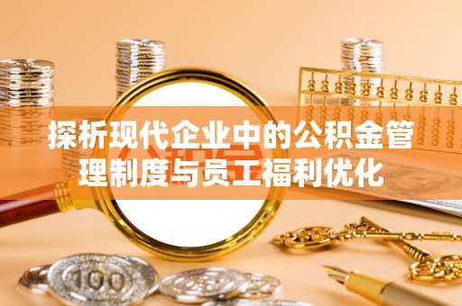 易县探析现代企业中的公积金管理制度与员工福利优化