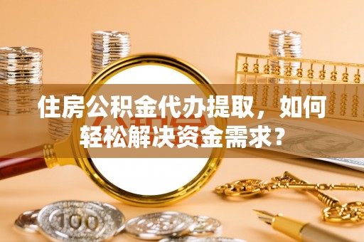 易县住房公积金代办提取，如何轻松解决资金需求？