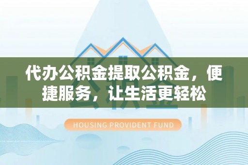 易县代办公积金提取公积金，便捷服务，让生活更轻松