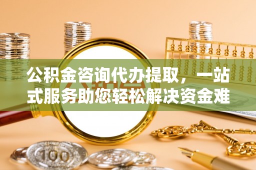 易县公积金咨询代办提取，一站式服务助您轻松解决资金难题
