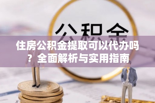 易县住房公积金提取可以代办吗？全面解析与实用指南