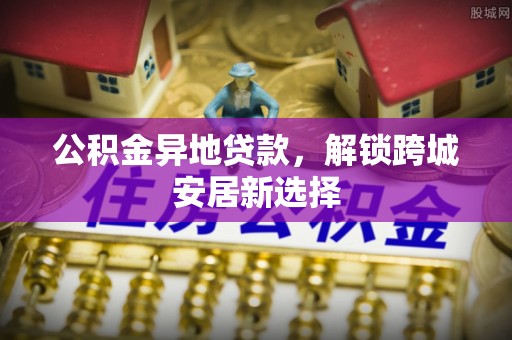 易县公积金异地贷款，解锁跨城安居新选择