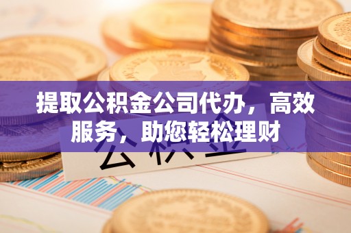 易县提取公积金公司代办，高效服务，助您轻松理财
