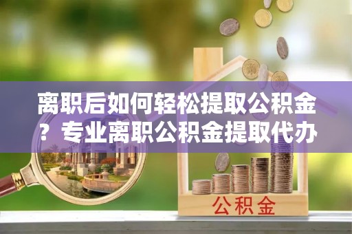 易县离职后如何轻松提取公积金？专业离职公积金提取代办服务指南