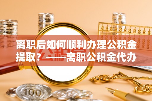 易县离职后如何顺利办理公积金提取？——离职公积金代办提取全攻略