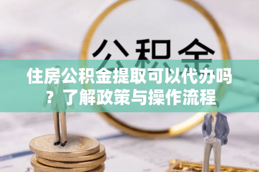 易县住房公积金提取可以代办吗？了解政策与操作流程