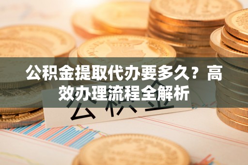 易县公积金提取代办要多久？高效办理流程全解析