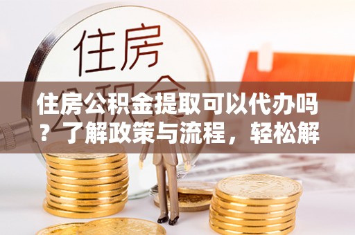 易县住房公积金提取可以代办吗？了解政策与流程，轻松解决疑惑