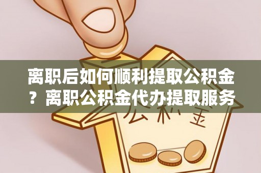 易县离职后如何顺利提取公积金？离职公积金代办提取服务助力无忧办理
