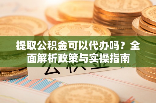 易县提取公积金可以代办吗？全面解析政策与实操指南