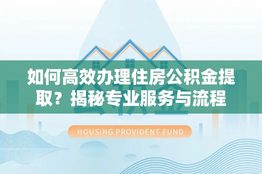 易县如何高效办理住房公积金提取？揭秘专业服务与流程