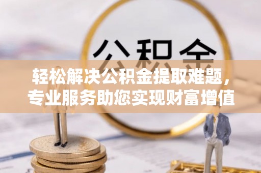 易县轻松解决公积金提取难题，专业服务助您实现财富增值——代办公积金提取