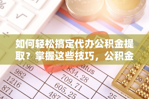 易县如何轻松搞定代办公积金提取？掌握这些技巧，公积金到手不是梦！