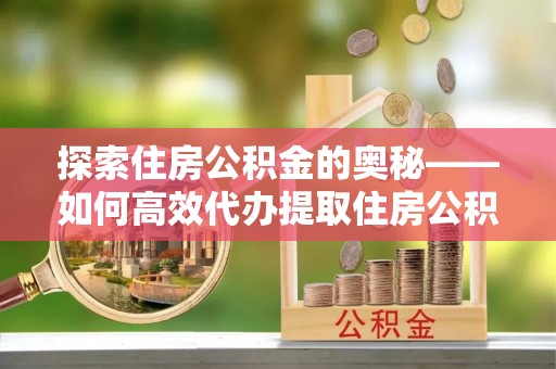 易县探索住房公积金的奥秘——如何高效代办提取住房公积金