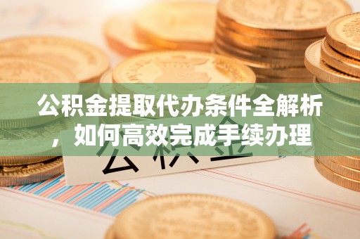 易县公积金提取代办条件全解析，如何高效完成手续办理