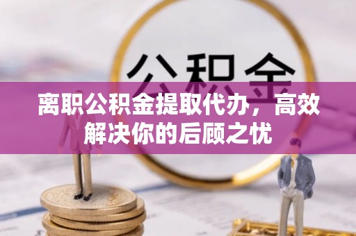 易县离职公积金提取代办，高效解决你的后顾之忧