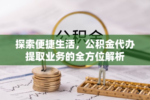 易县探索便捷生活，公积金代办提取业务的全方位解析