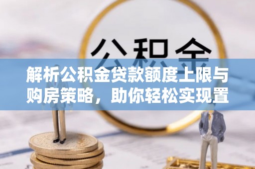 易县解析公积金贷款额度上限与购房策略，助你轻松实现置业梦想