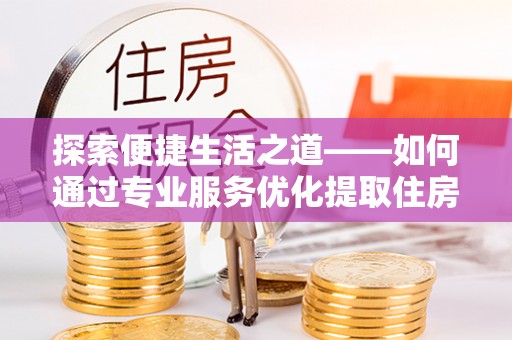 易县探索便捷生活之道——如何通过专业服务优化提取住房公积金代办体验