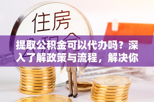 易县提取公积金可以代办吗？深入了解政策与流程，解决你的疑问