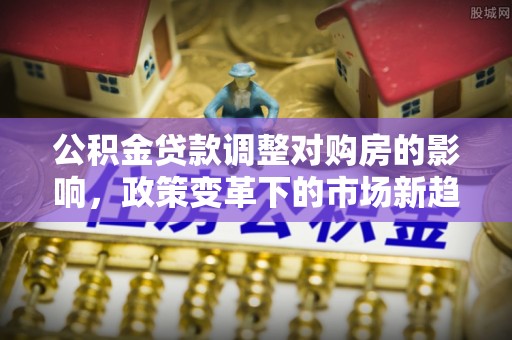 易县公积金贷款调整对购房的影响，政策变革下的市场新趋势