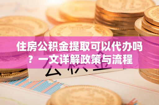 易县住房公积金提取可以代办吗？一文详解政策与流程