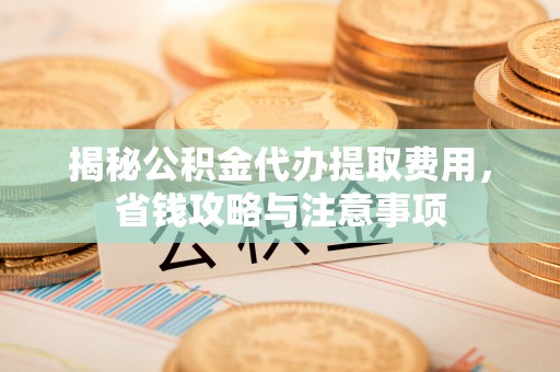易县揭秘公积金代办提取费用，省钱攻略与注意事项
