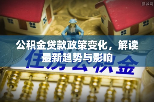 易县公积金贷款政策变化，解读最新趋势与影响