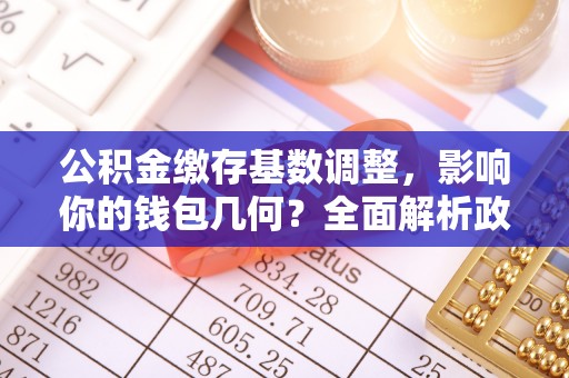 易县公积金缴存基数调整，影响你的钱包几何？全面解析政策与实际收益