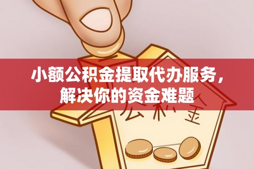 易县小额公积金提取代办服务，解决你的资金难题