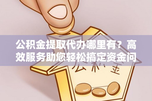 易县公积金提取代办哪里有？高效服务助您轻松搞定资金问题