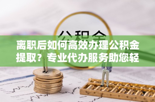 易县离职后如何高效办理公积金提取？专业代办服务助您轻松搞定