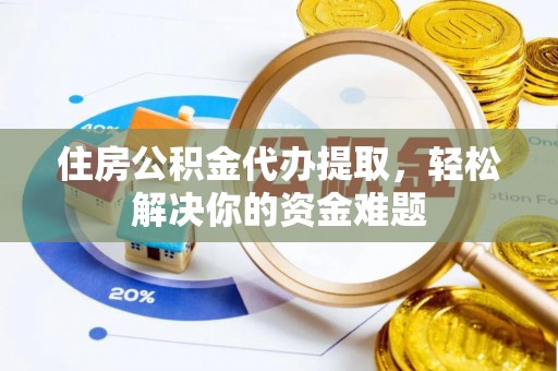 易县住房公积金代办提取，轻松解决你的资金难题