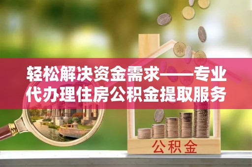易县轻松解决资金需求——专业代办理住房公积金提取服务