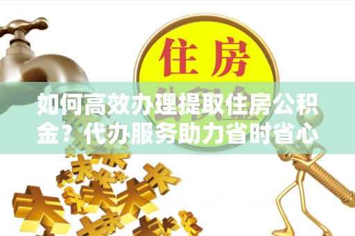 易县如何高效办理提取住房公积金？代办服务助力省时省心