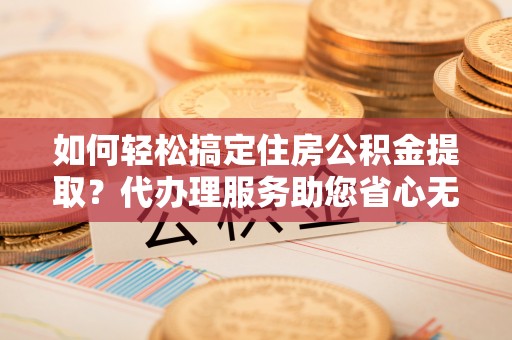 易县如何轻松搞定住房公积金提取？代办理服务助您省心无忧