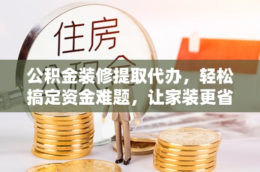 易县公积金装修提取代办，轻松搞定资金难题，让家装更省心