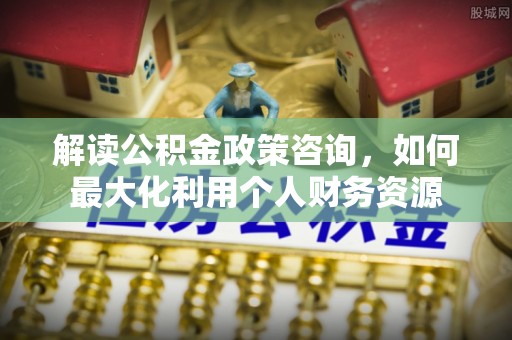 易县解读公积金政策咨询，如何最大化利用个人财务资源