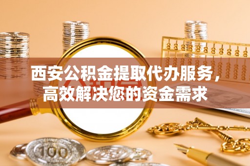 易县西安公积金提取代办服务，高效解决您的资金需求