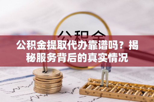 易县公积金提取代办靠谱吗？揭秘服务背后的真实情况