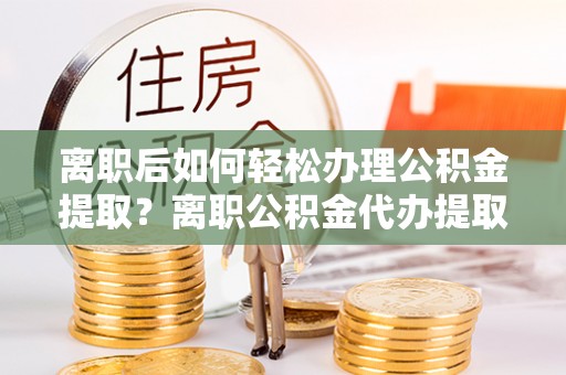 易县离职后如何轻松办理公积金提取？离职公积金代办提取全攻略
