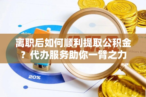 易县离职后如何顺利提取公积金？代办服务助你一臂之力