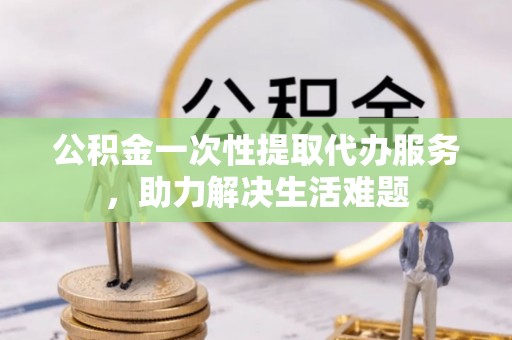 易县公积金一次性提取代办服务，助力解决生活难题