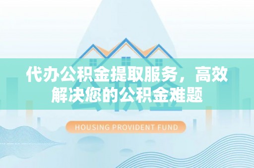 易县代办公积金提取服务，高效解决您的公积金难题