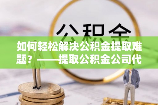 易县如何轻松解决公积金提取难题？——提取公积金公司代办服务解析